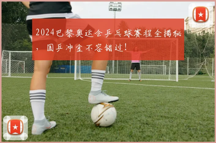 2024巴黎奥运会乒乓球赛程全揭秘，国乒冲金不容错过！