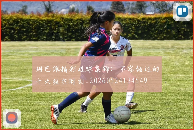 姆巴佩精彩进球集锦：不容错过的十大经典时刻_20260524134549