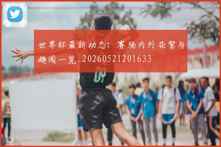 世界杯最新动态:赛场内外花絮与趣闻一览_20260521201633