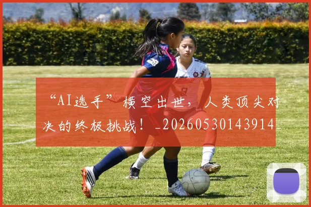“AI选手”横空出世，人类顶尖对决的终极挑战！_20260530143914_20260702172345