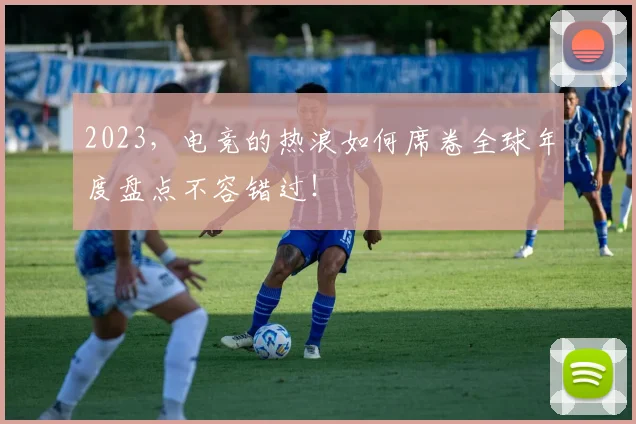 2023，电竞的热浪如何席卷全球年度盘点不容错过！