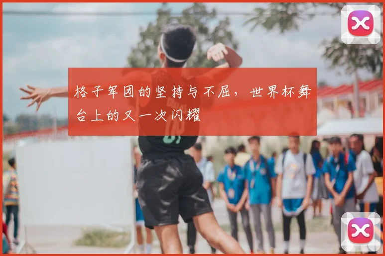 格子军团的坚持与不屈，世界杯舞台上的又一次闪耀