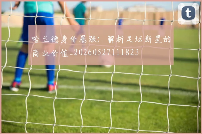 哈兰德身价暴涨：解析足坛新星的商业价值_20260527111823