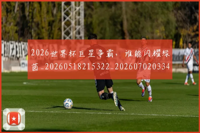 2026世界杯巨星争霸，谁能闪耀绿茵_20260518215322_20260702033430