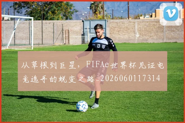 从草根到巨星，FIFAe世界杯见证电竞选手的蜕变之路_20260601173148