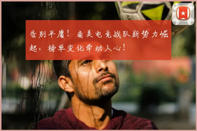 告别平庸！南美电竞战队新势力崛起，榜单变化牵动人心！