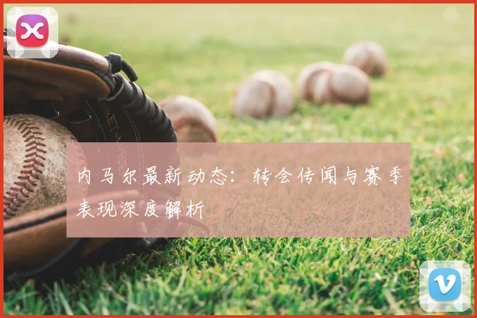 内马尔最新动态：转会传闻与赛季表现深度解析