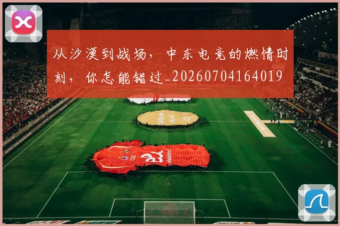 从沙漠到战场，中东电竞的燃情时刻，你怎能错过_20260704164019