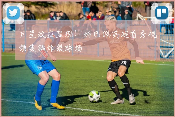 巨星效应显现！姆巴佩英超首秀视频集锦炸裂球场