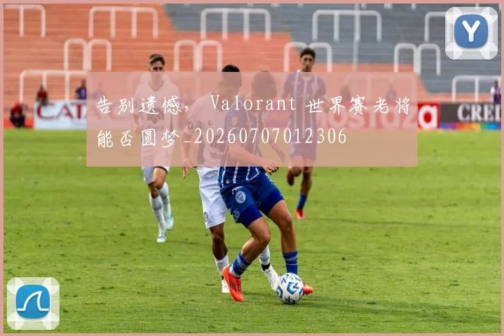 告别遗憾, Valorant 世界赛老将能否圆梦_20260707012306