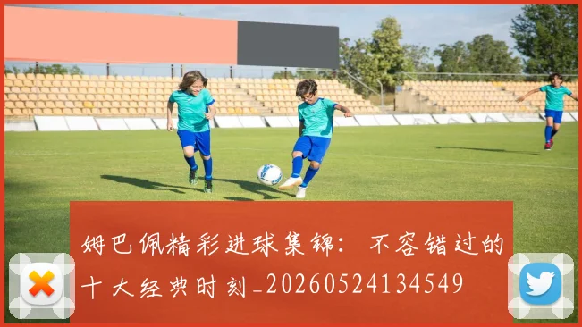 姆巴佩精彩进球集锦：不容错过的十大经典时刻_20260524134549